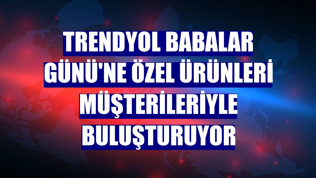 Trendyol Babalar Günü'ne özel ürünleri müşterileriyle buluşturuyor