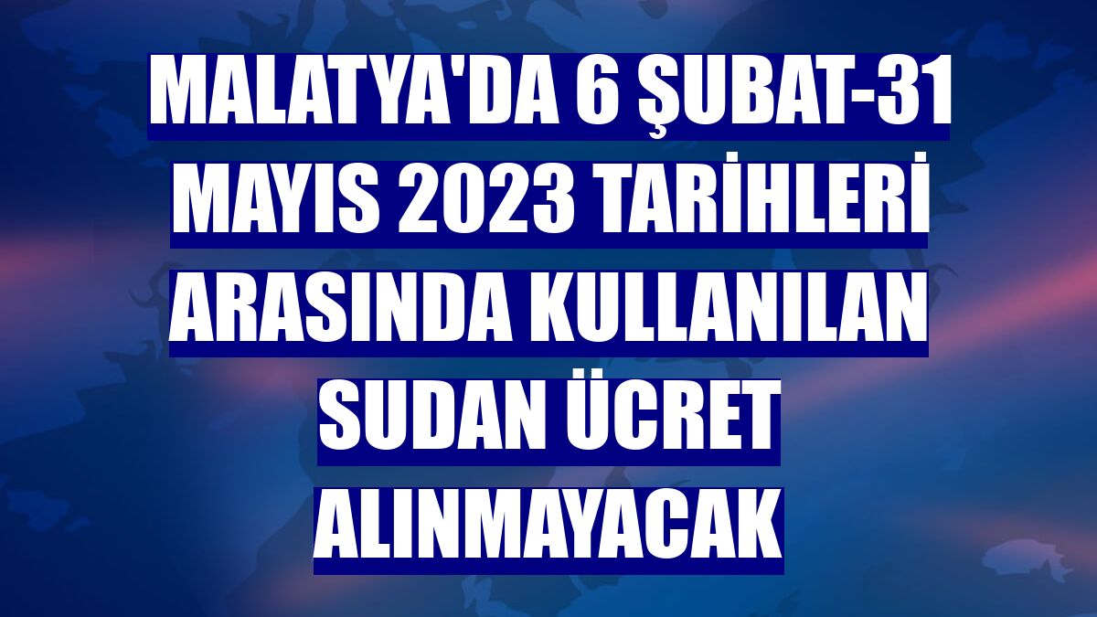 Malatya'da 6 Şubat-31 Mayıs 2023 tarihleri arasında kullanılan sudan ücret alınmayacak
