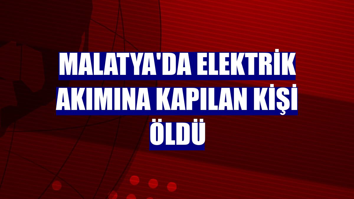 Malatya'da elektrik akımına kapılan kişi öldü