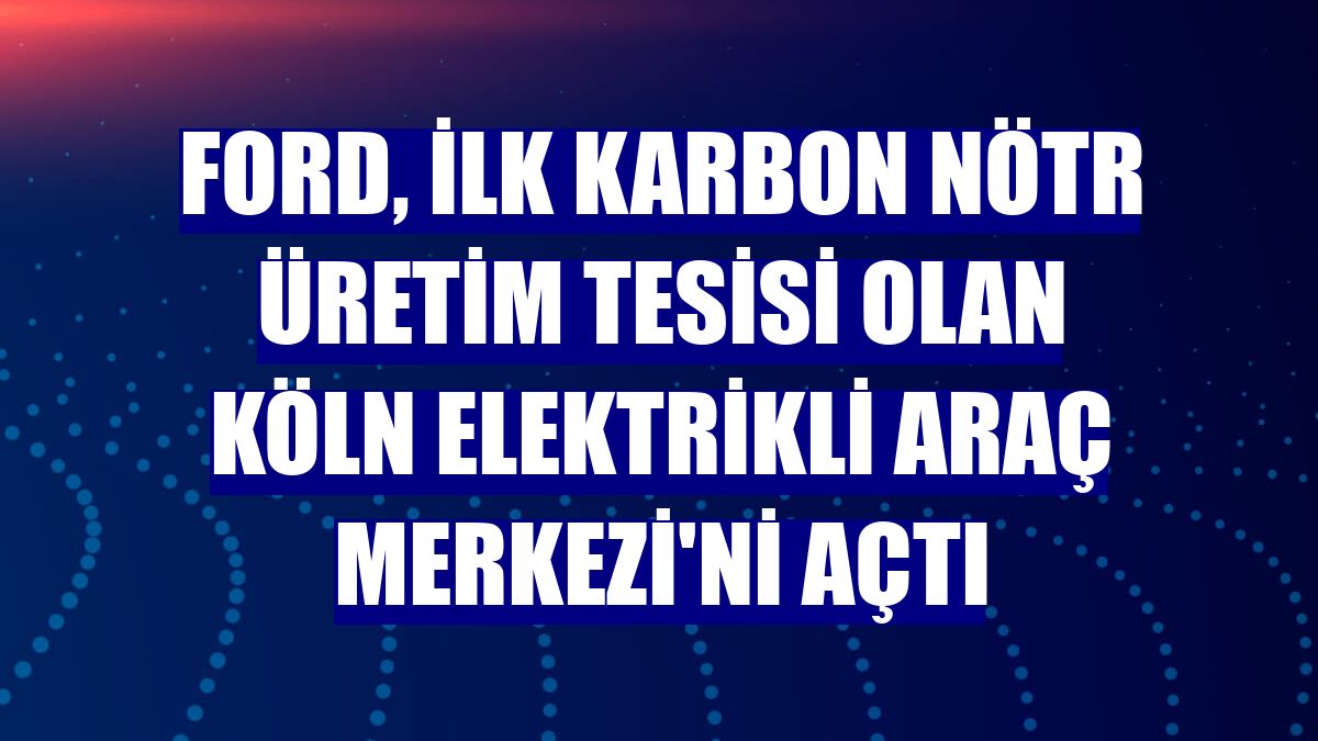 Ford, ilk karbon nötr üretim tesisi olan Köln Elektrikli Araç Merkezi'ni açtı
