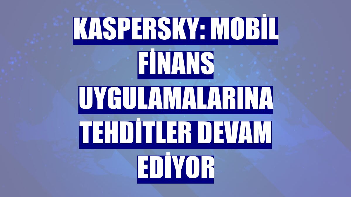 Kaspersky: Mobil finans uygulamalarına tehditler devam ediyor