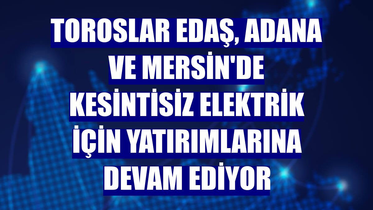 Toroslar EDAŞ, Adana ve Mersin'de kesintisiz elektrik için yatırımlarına devam ediyor