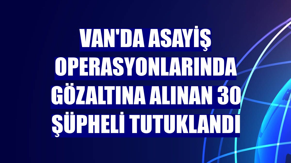 Van'da asayiş operasyonlarında gözaltına alınan 30 şüpheli tutuklandı