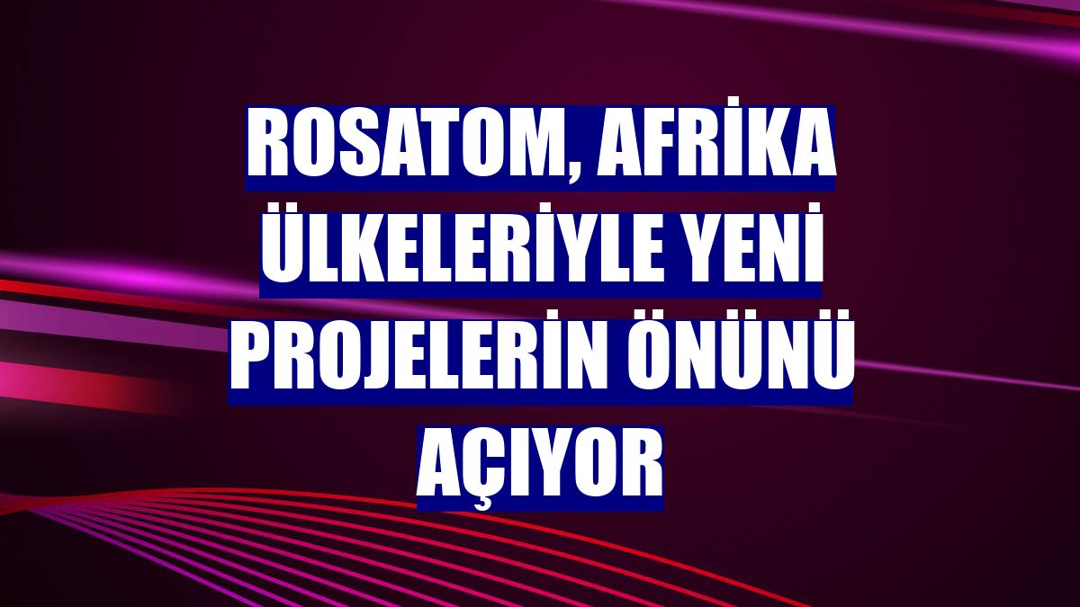 Rosatom, Afrika ülkeleriyle yeni projelerin önünü açıyor