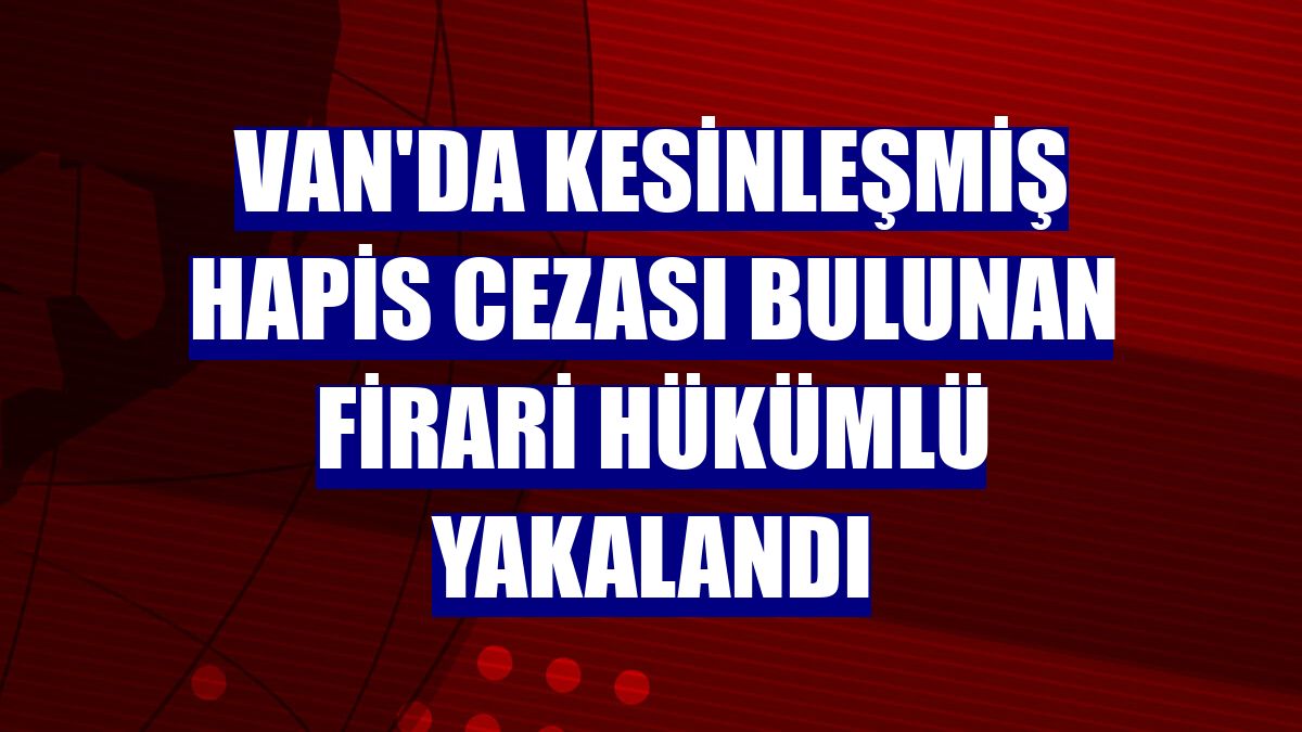 Van'da kesinleşmiş hapis cezası bulunan firari hükümlü yakalandı