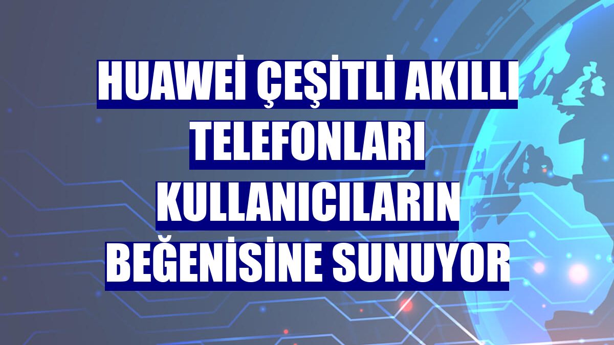 Huawei çeşitli akıllı telefonları kullanıcıların beğenisine sunuyor