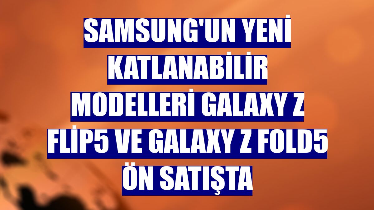 Samsung'un yeni katlanabilir modelleri Galaxy Z Flip5 ve Galaxy Z Fold5 ön satışta