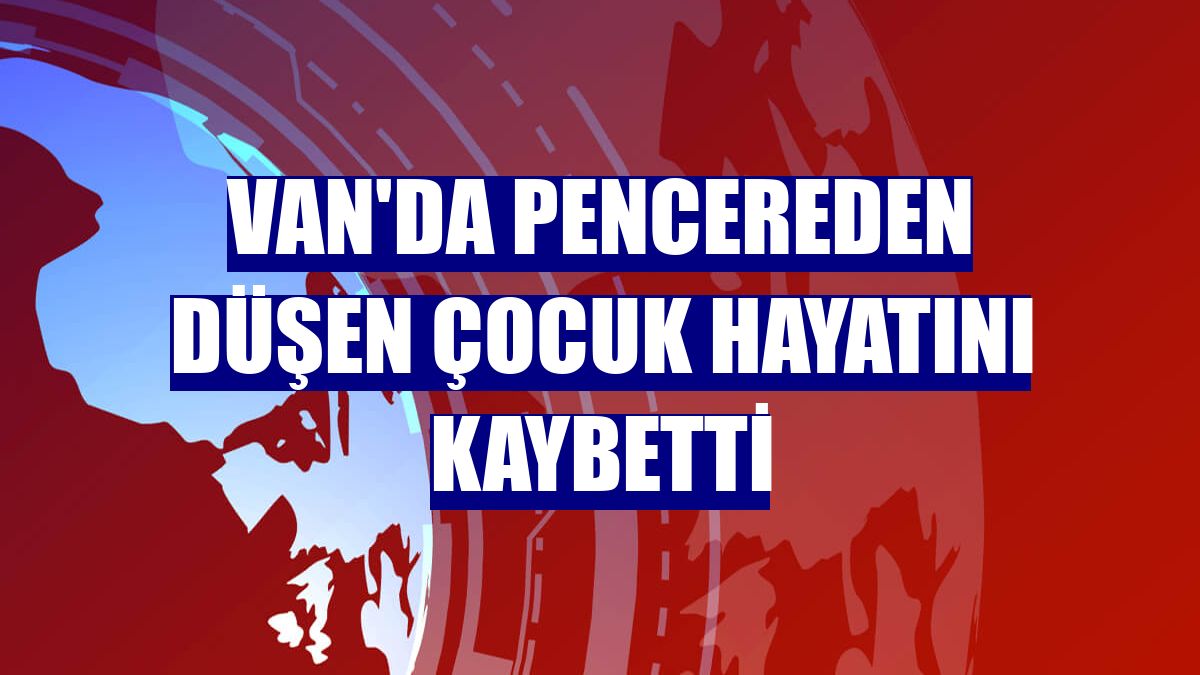 Van'da pencereden düşen çocuk hayatını kaybetti