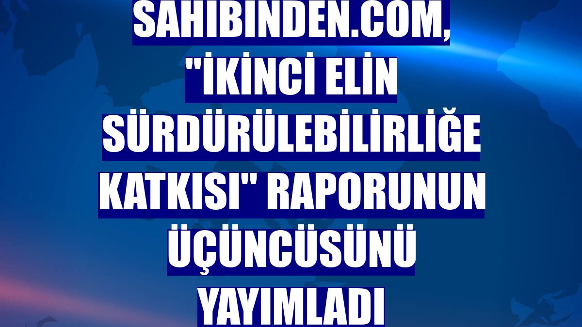 sahibinden.com, 'İkinci Elin Sürdürülebilirliğe Katkısı' raporunun üçüncüsünü yayımladı