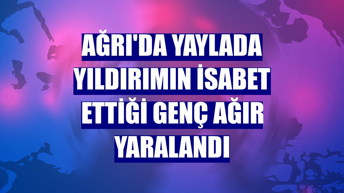 Ağrı'da yaylada yıldırımın isabet ettiği genç ağır yaralandı