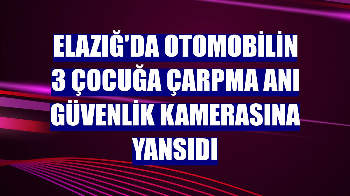 Elazığ'da otomobilin 3 çocuğa çarpma anı güvenlik kamerasına yansıdı