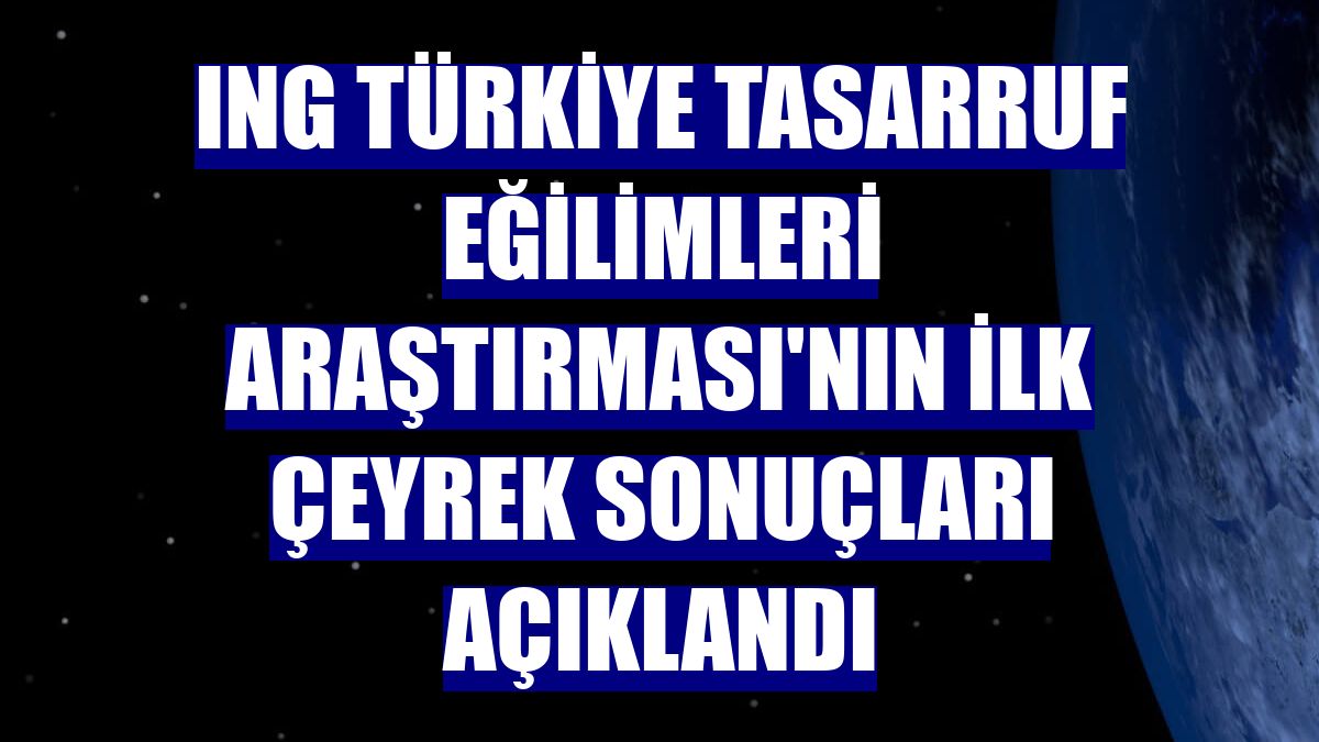 ING Türkiye Tasarruf Eğilimleri Araştırması'nın ilk çeyrek sonuçları açıklandı
