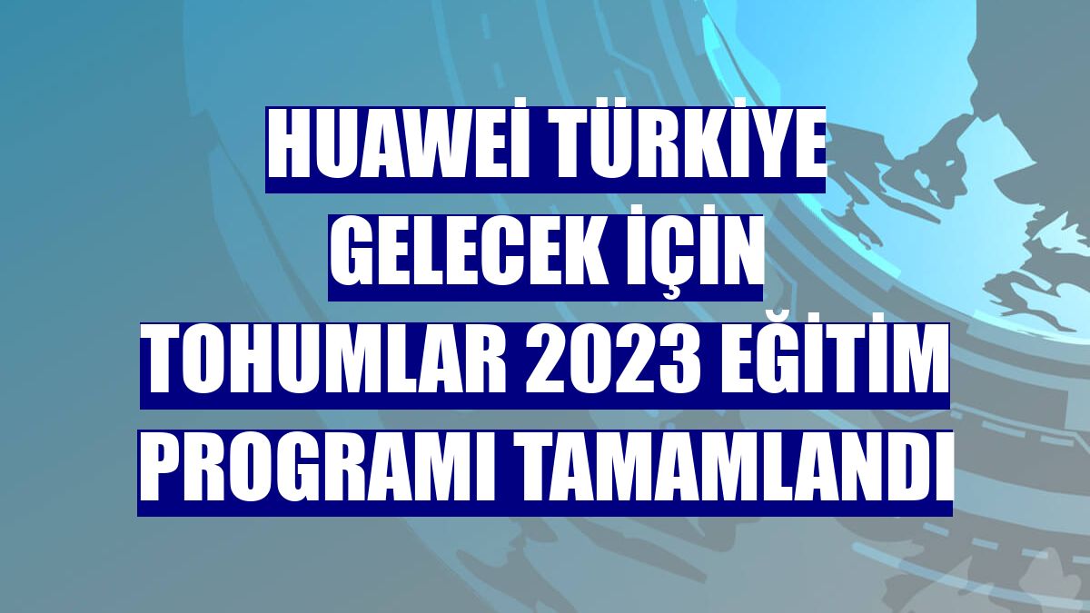 Huawei Türkiye Gelecek İçin Tohumlar 2023 Eğitim Programı tamamlandı
