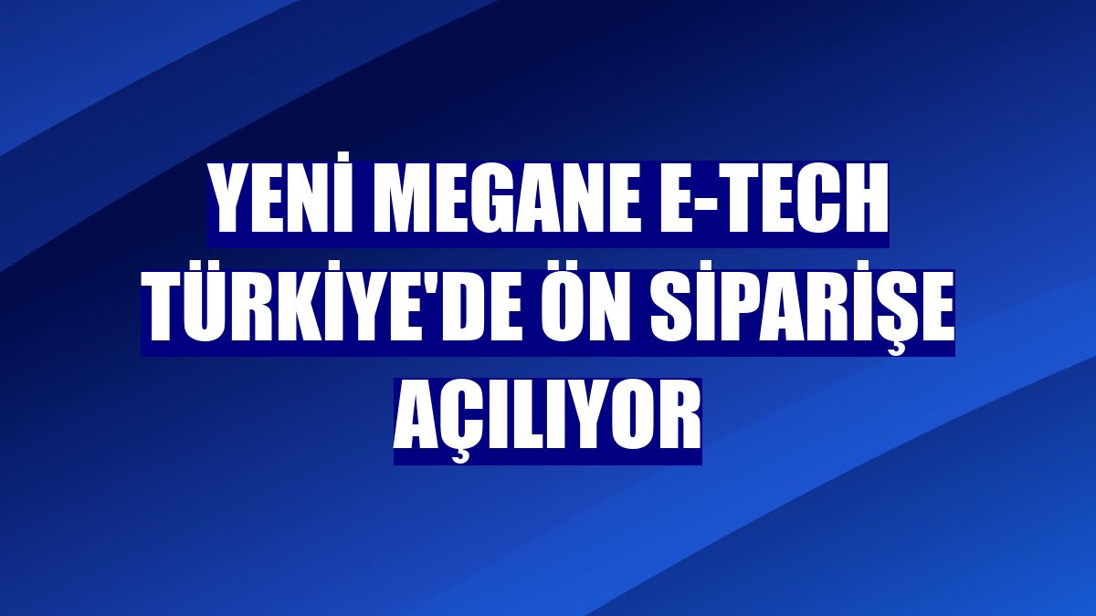 Yeni Megane E-Tech Türkiye'de ön siparişe açılıyor