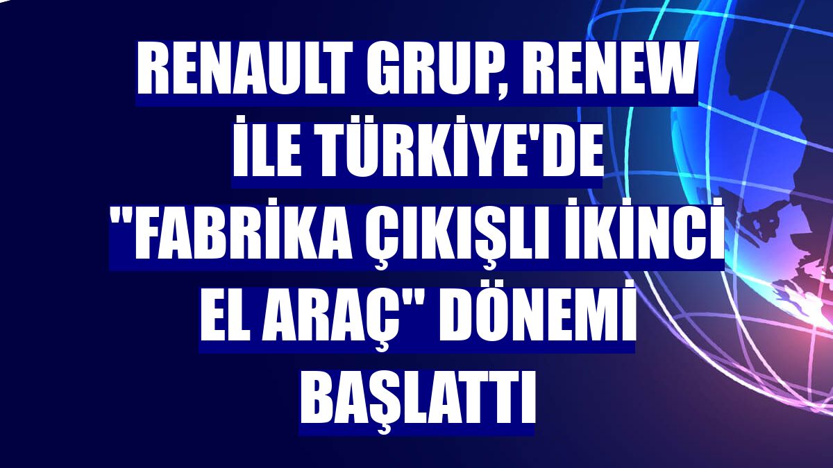 Renault Grup, Renew ile Türkiye'de 'fabrika çıkışlı ikinci el araç' dönemi başlattı