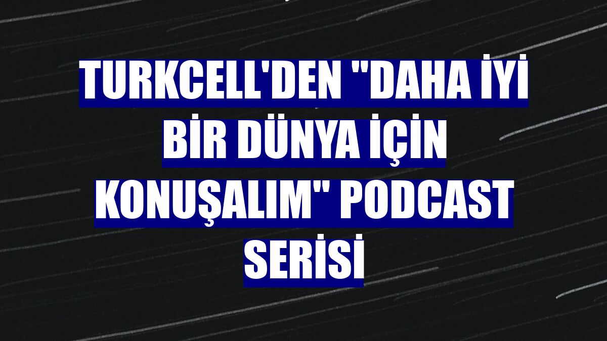 Turkcell'den "Daha İyi Bir Dünya İçin Konuşalım" podcast serisi