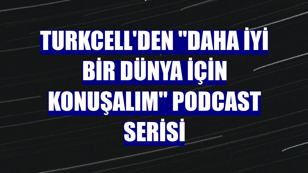 Turkcell'den 'Daha İyi Bir Dünya İçin Konuşalım' podcast serisi