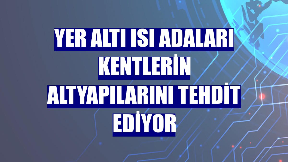 Yer altı ısı adaları kentlerin altyapılarını tehdit ediyor