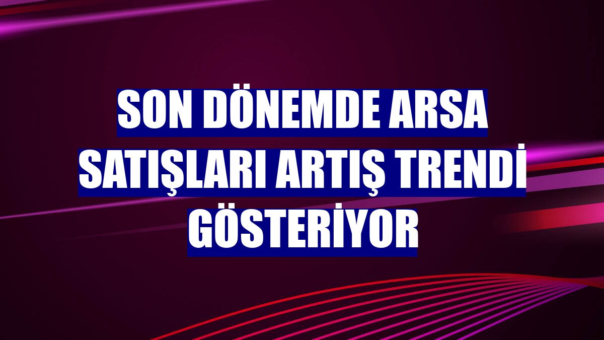 Son dönemde arsa satışları artış trendi gösteriyor