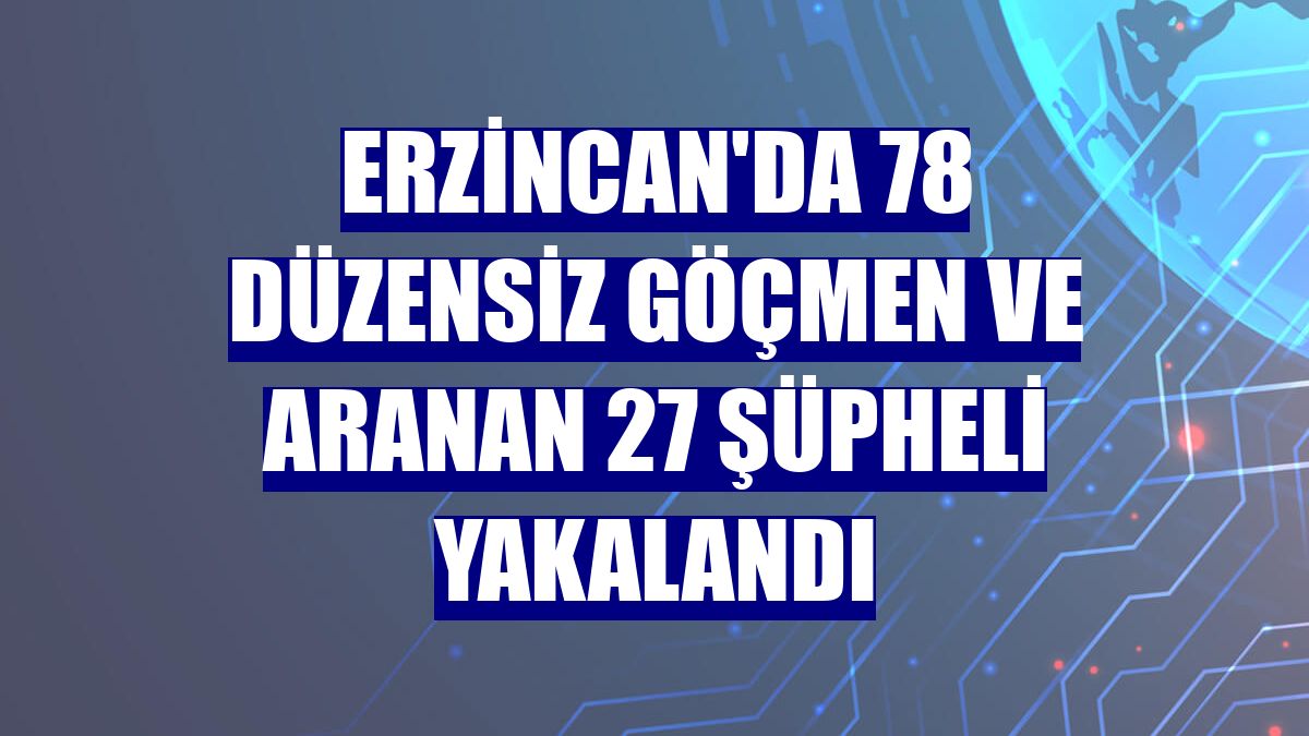 Erzincan'da 78 düzensiz göçmen ve aranan 27 şüpheli yakalandı