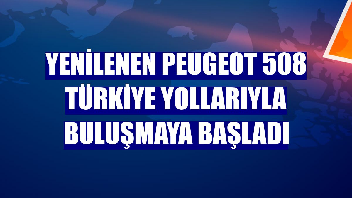 Yenilenen Peugeot 508 Türkiye yollarıyla buluşmaya başladı