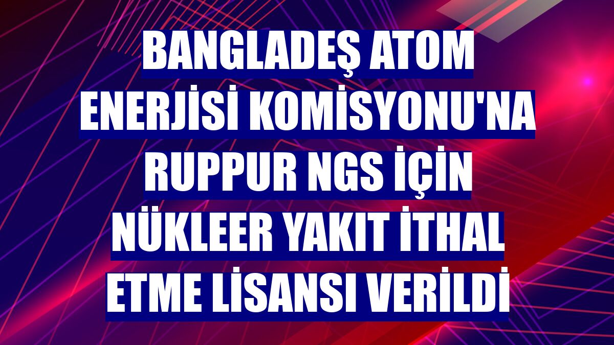 Bangladeş Atom Enerjisi Komisyonu'na Ruppur NGS için nükleer yakıt ithal etme lisansı verildi