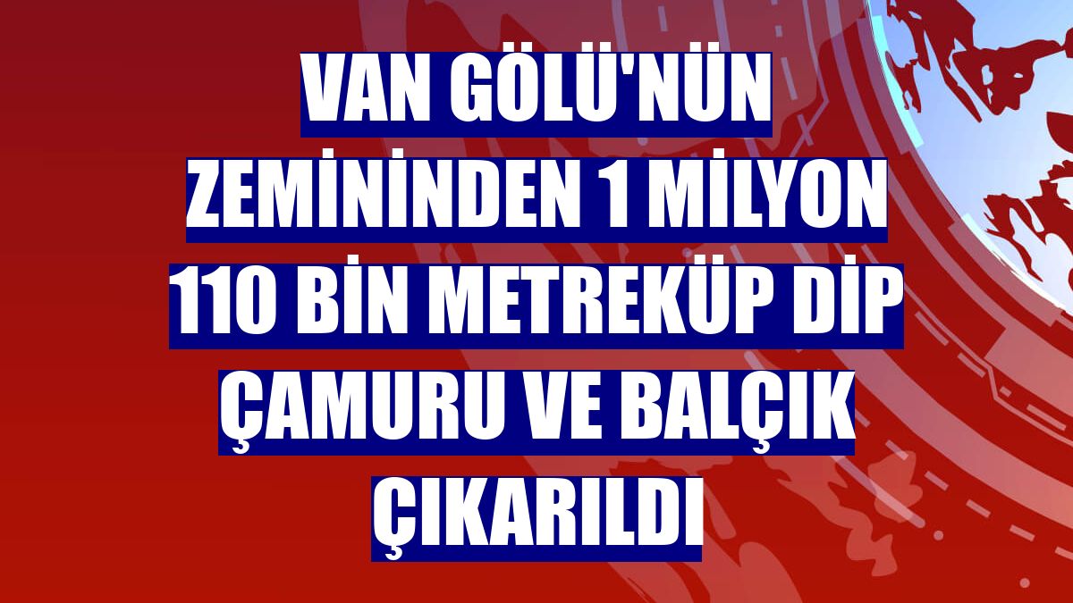 Van Gölü'nün zemininden 1 milyon 110 bin metreküp dip çamuru ve balçık çıkarıldı