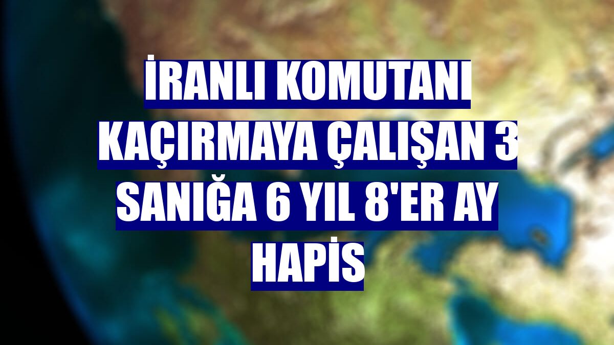 İranlı komutanı kaçırmaya çalışan 3 sanığa 6 yıl 8'er ay hapis