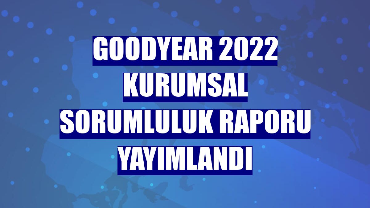 Goodyear 2022 Kurumsal Sorumluluk Raporu yayımlandı
