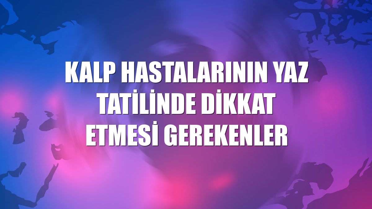Kalp hastalarının yaz tatilinde dikkat etmesi gerekenler