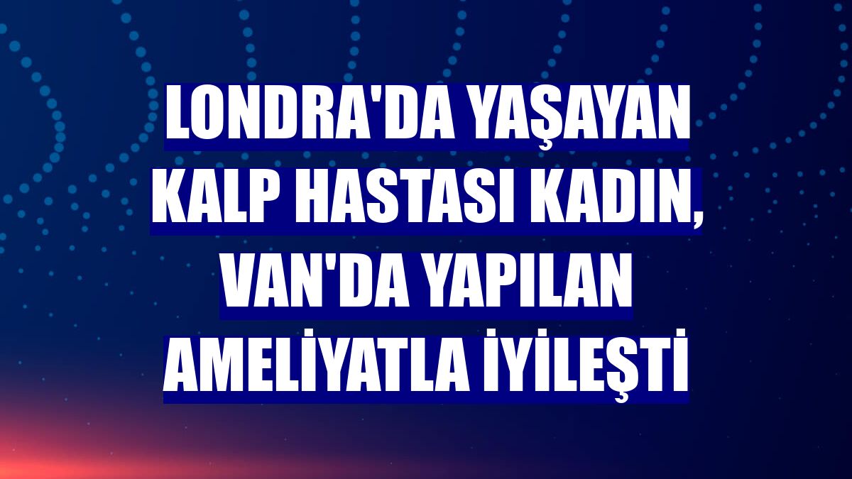 Londra'da yaşayan kalp hastası kadın, Van'da yapılan ameliyatla iyileşti
