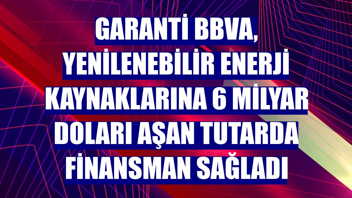 Garanti BBVA, yenilenebilir enerji kaynaklarına 6 milyar doları aşan tutarda finansman sağladı