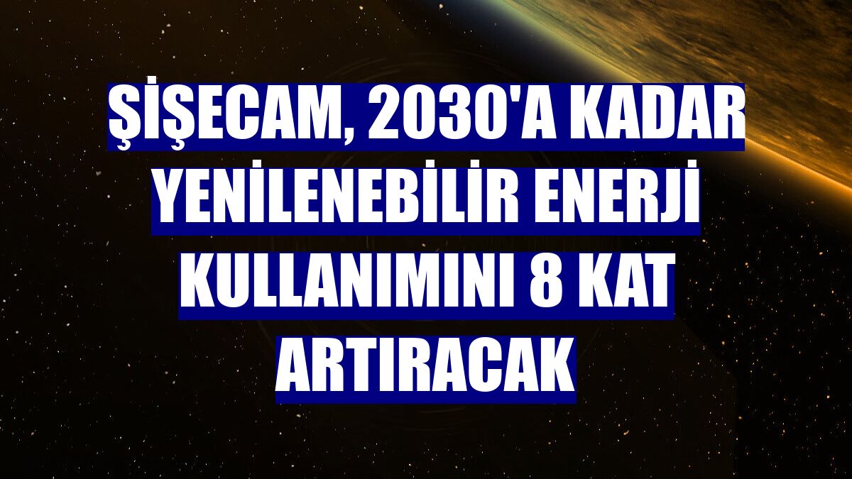 Şişecam, 2030'a kadar yenilenebilir enerji kullanımını 8 kat artıracak