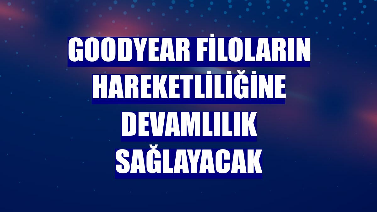 Goodyear filoların hareketliliğine devamlılık sağlayacak