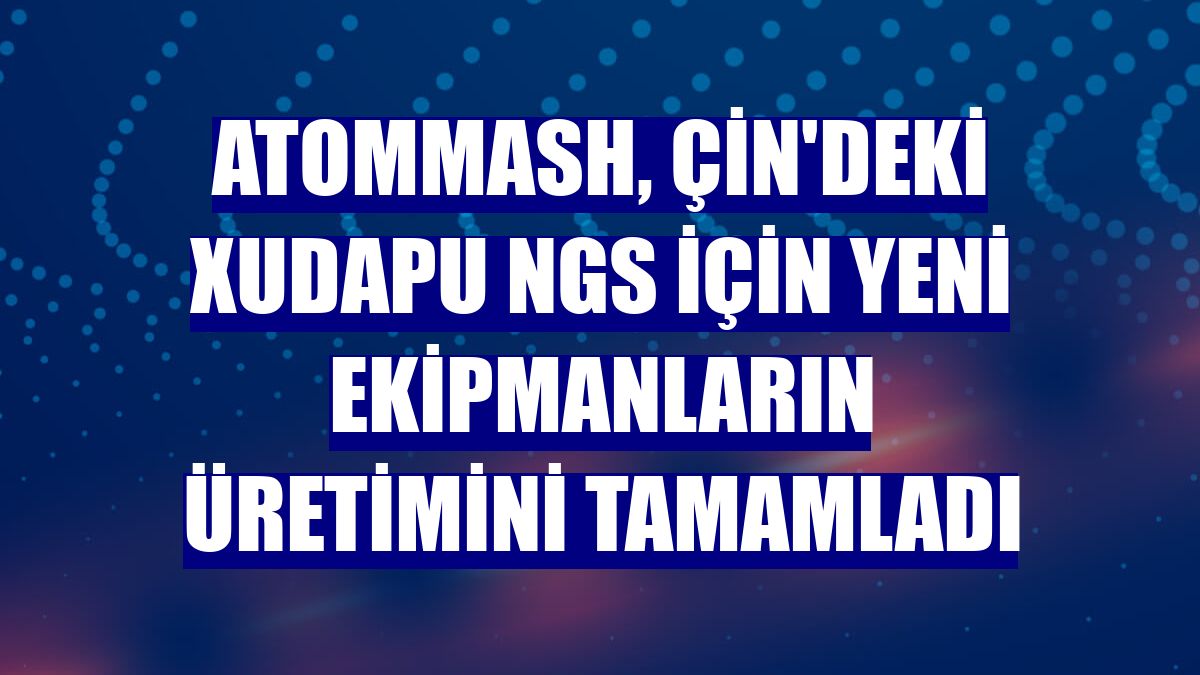Atommash, Çin'deki Xudapu NGS için yeni ekipmanların üretimini tamamladı
