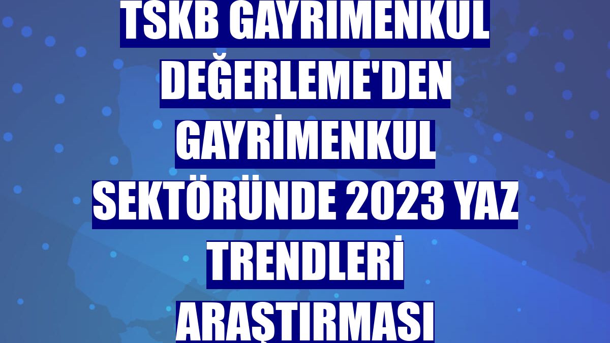 TSKB Gayrimenkul Değerleme'den gayrimenkul sektöründe 2023 yaz trendleri araştırması