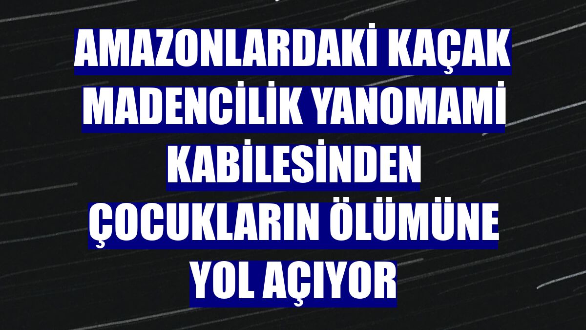 Amazonlardaki kaçak madencilik Yanomami kabilesinden çocukların ölümüne yol açıyor