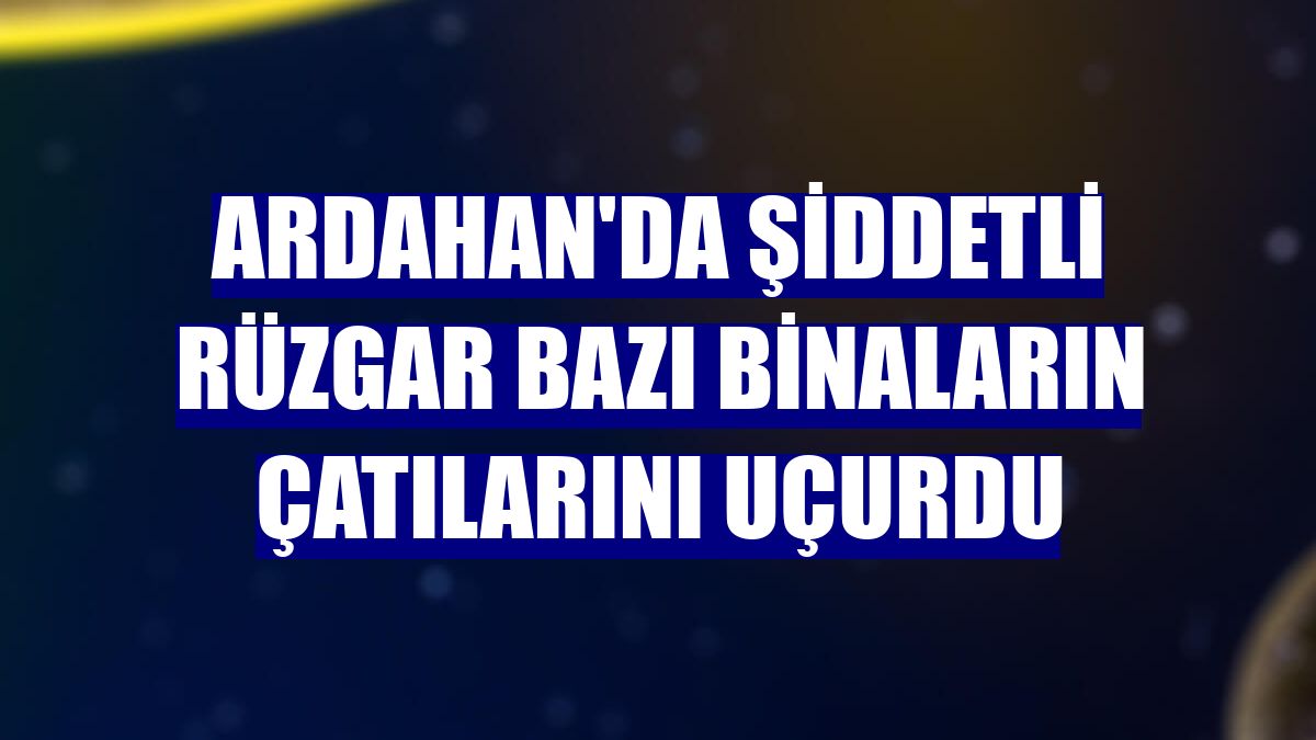 Ardahan'da şiddetli rüzgar bazı binaların çatılarını uçurdu