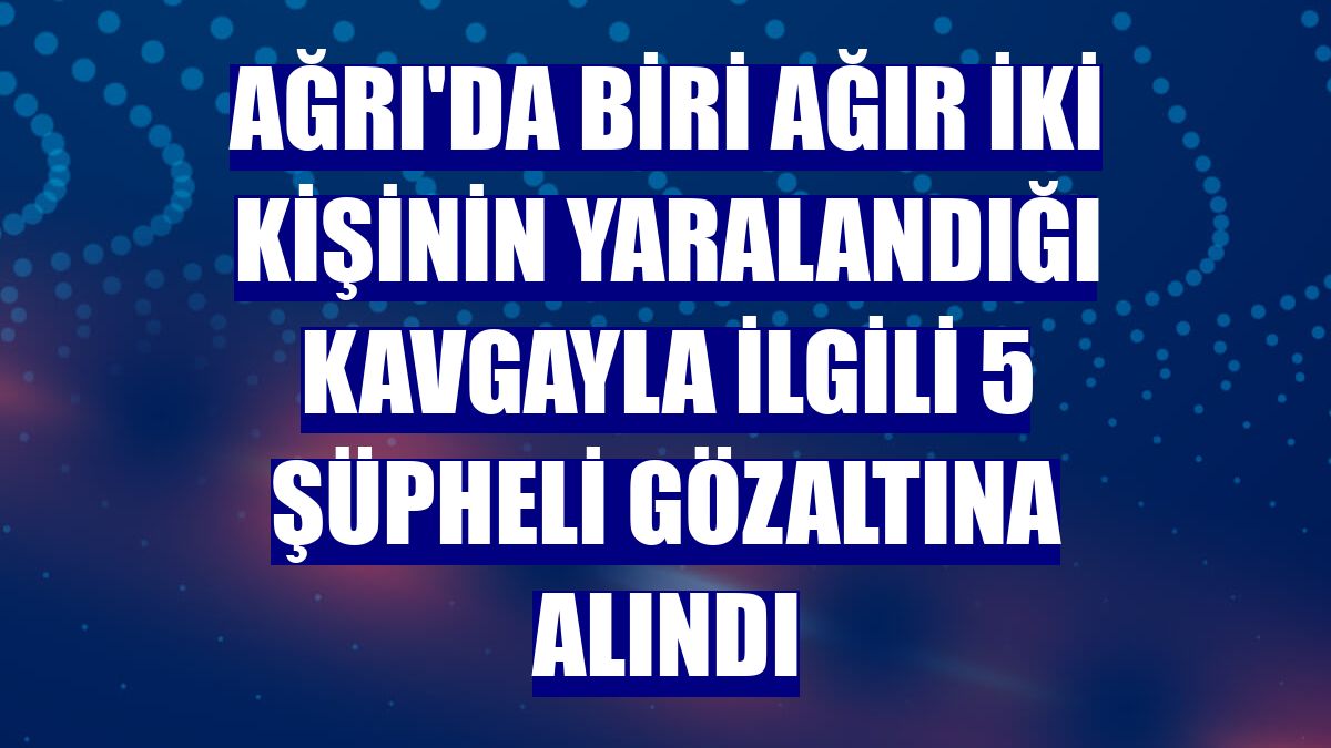 Ağrı'da biri ağır iki kişinin yaralandığı kavgayla ilgili 5 şüpheli gözaltına alındı