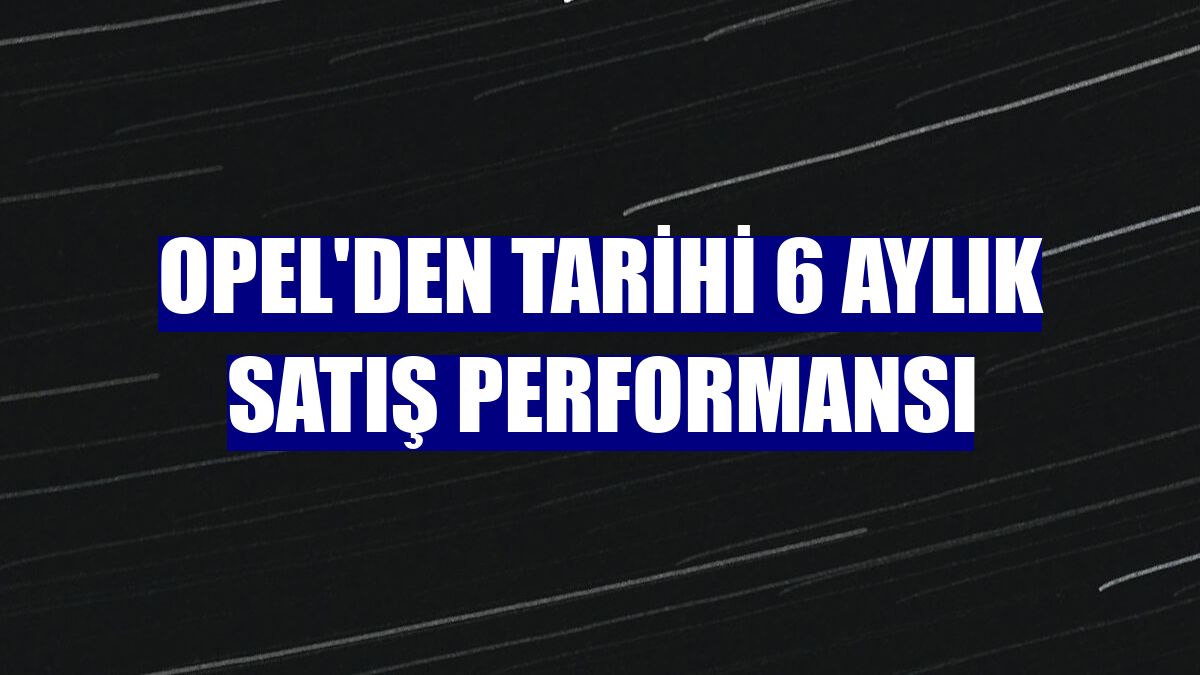Opel'den tarihi 6 aylık satış performansı