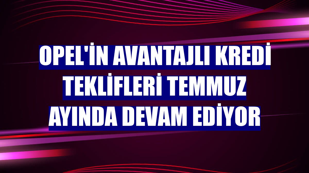 Opel'in avantajlı kredi teklifleri temmuz ayında devam ediyor