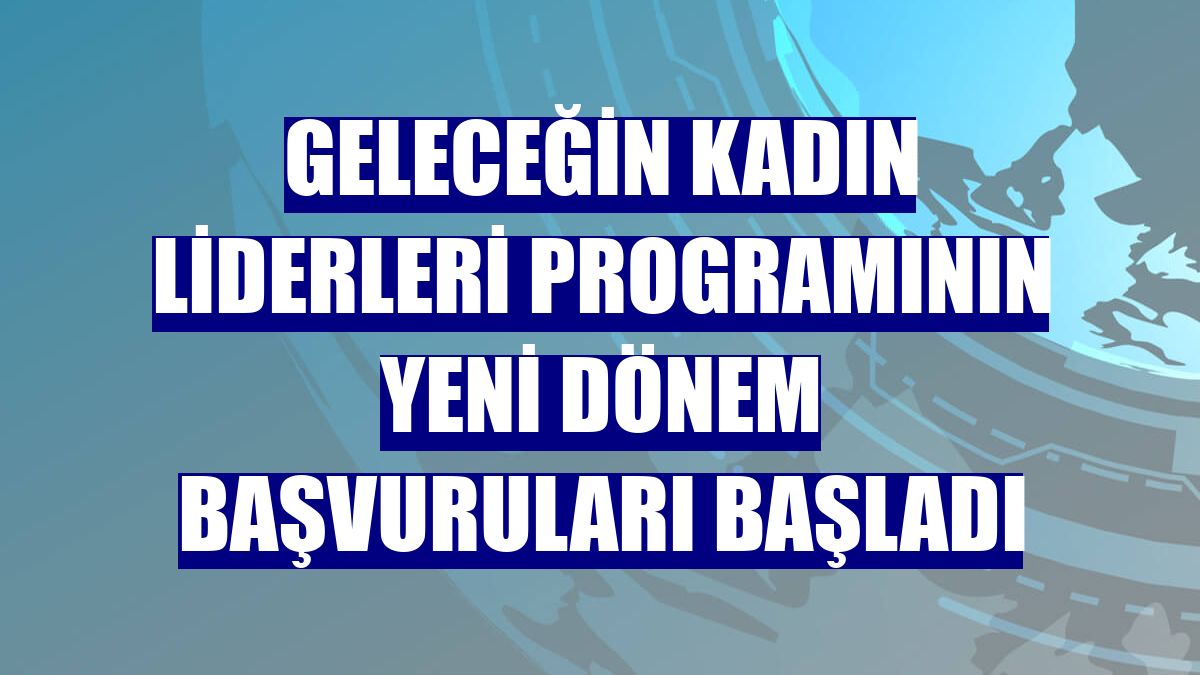 Geleceğin Kadın Liderleri programının yeni dönem başvuruları başladı
