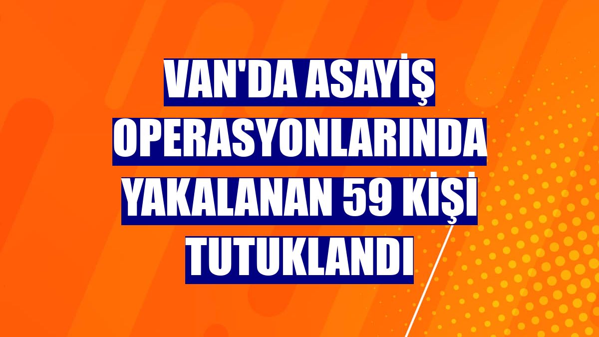 Van'da asayiş operasyonlarında yakalanan 59 kişi tutuklandı