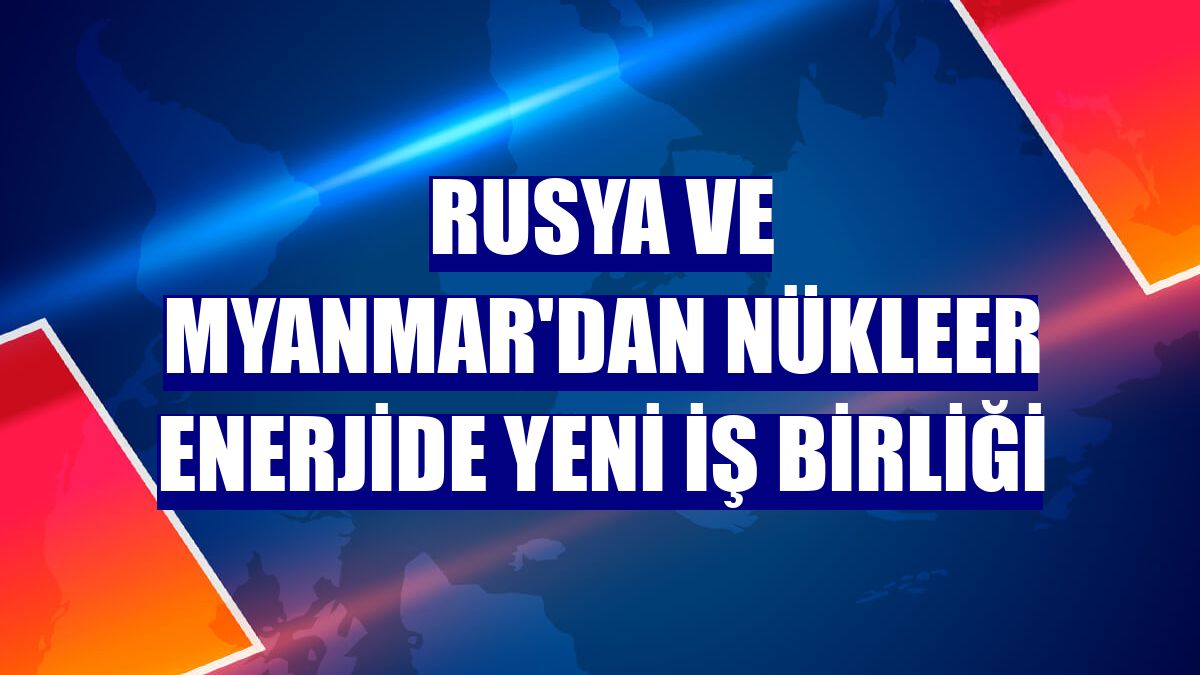 Rusya ve Myanmar'dan nükleer enerjide yeni iş birliği