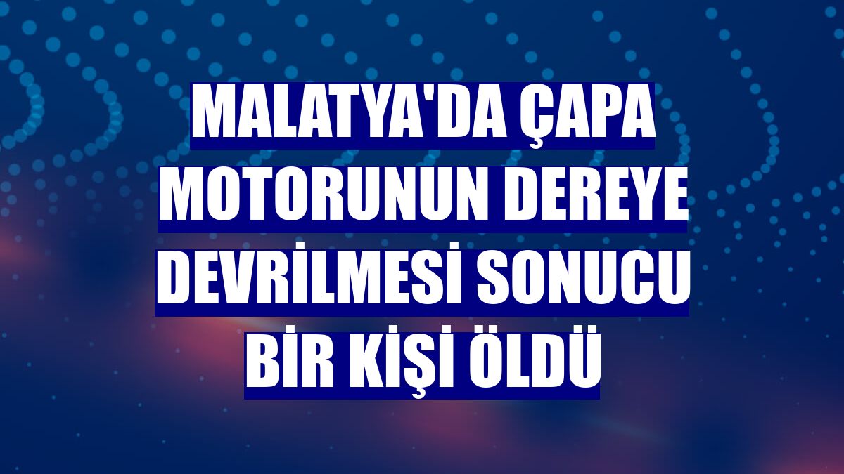 Malatya'da çapa motorunun dereye devrilmesi sonucu bir kişi öldü