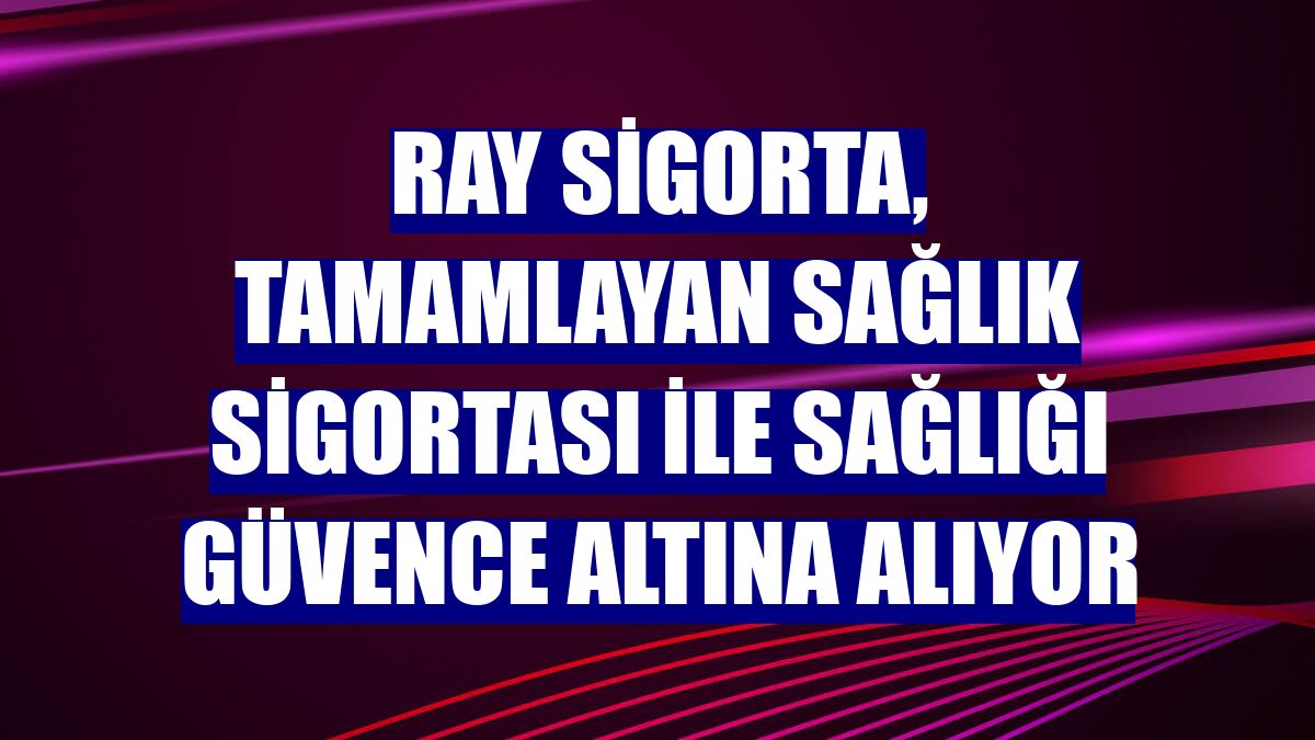 Ray Sigorta, Tamamlayan Sağlık Sigortası ile sağlığı güvence altına alıyor