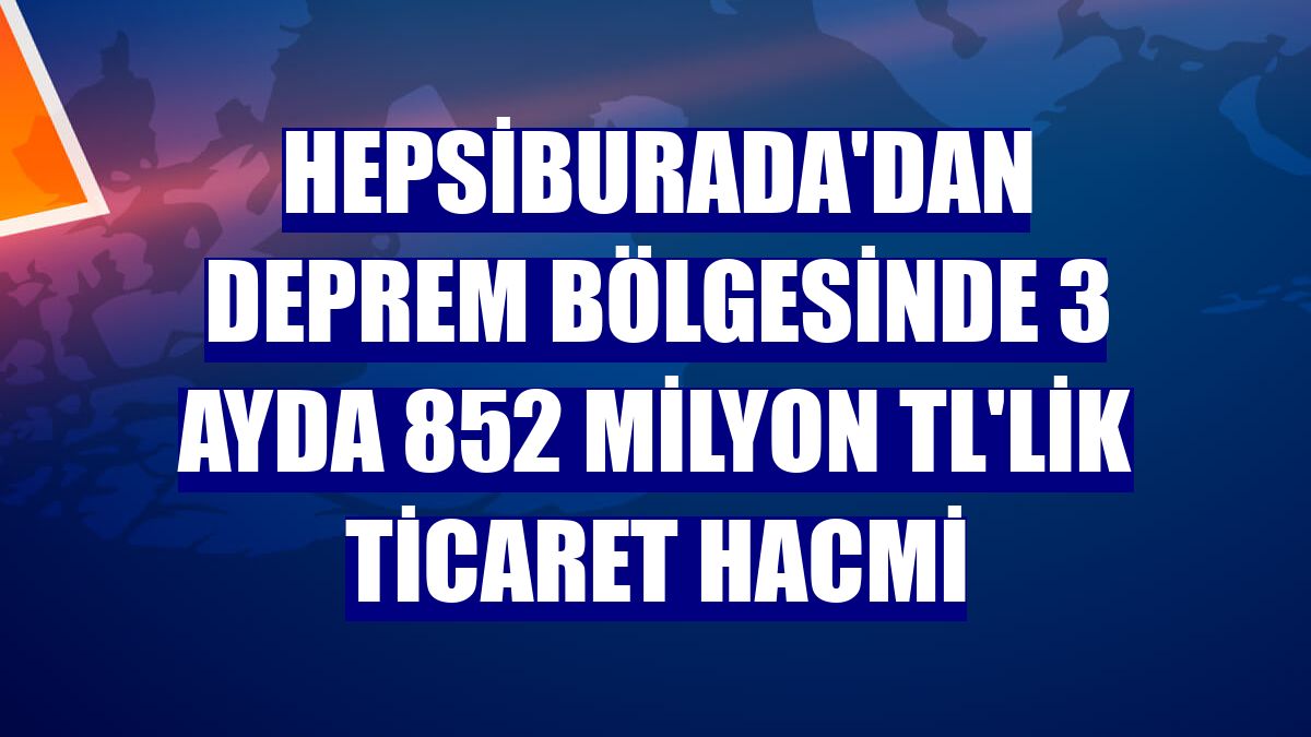 Hepsiburada'dan deprem bölgesinde 3 ayda 852 milyon TL'lik ticaret hacmi