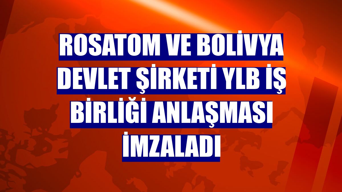 Rosatom ve Bolivya Devlet Şirketi YLB iş birliği anlaşması imzaladı