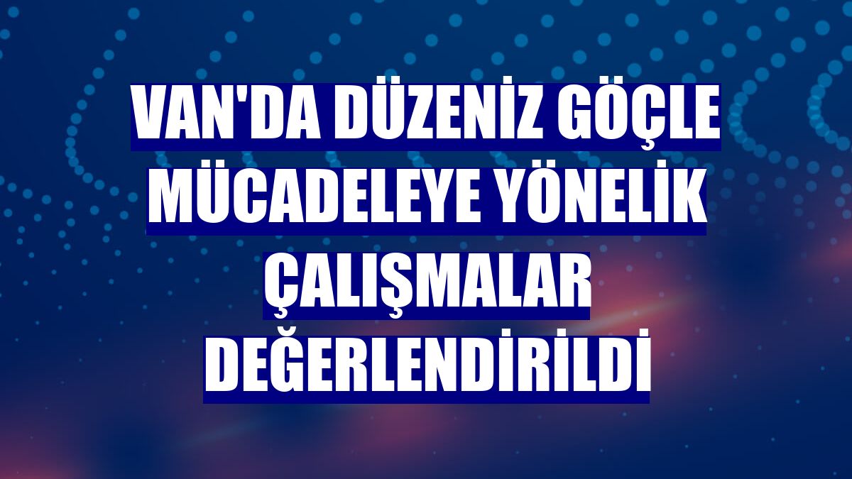 Van'da düzeniz göçle mücadeleye yönelik çalışmalar değerlendirildi