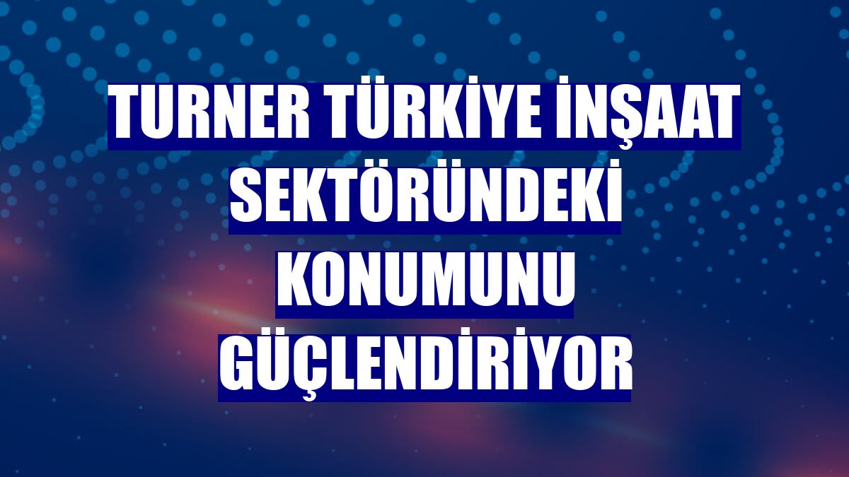 Turner Türkiye inşaat sektöründeki konumunu güçlendiriyor
